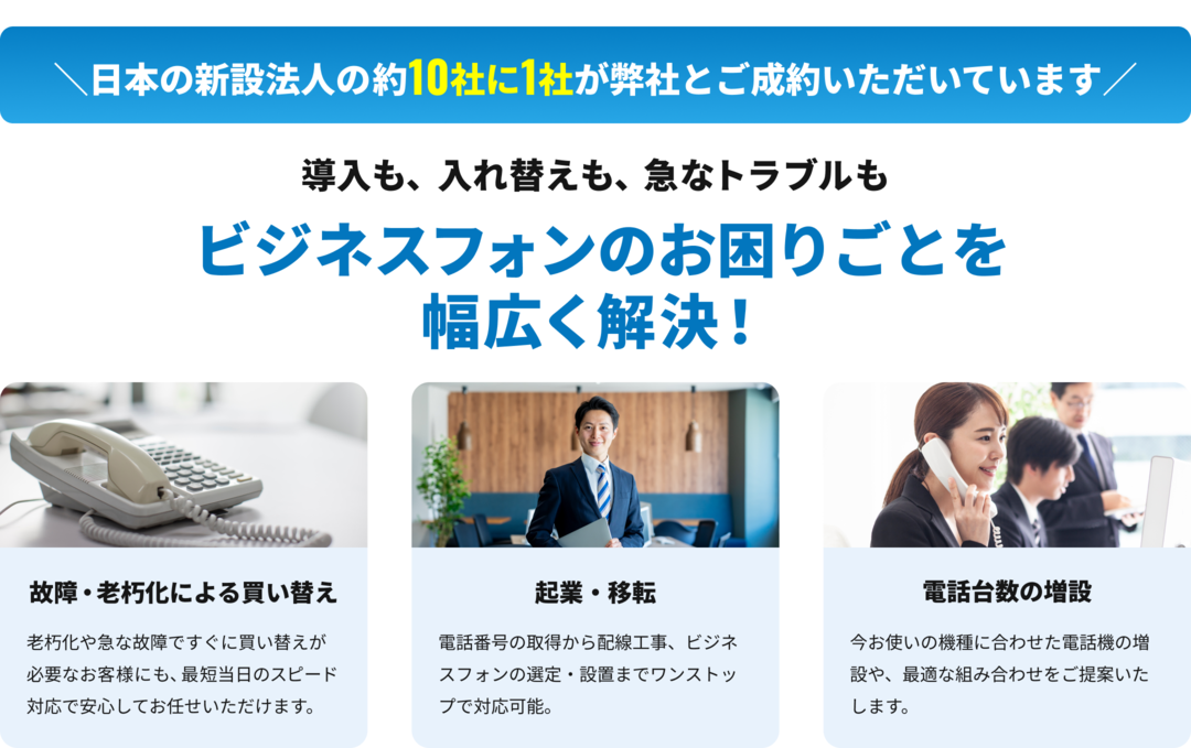 故障・老朽化よる電話機の買い替え、開業・起業準備にあたる新規導入、利用中の電話台数の増設といったビジネスフォン・ビジネスホンのお困りごとを幅広く解決いたします！