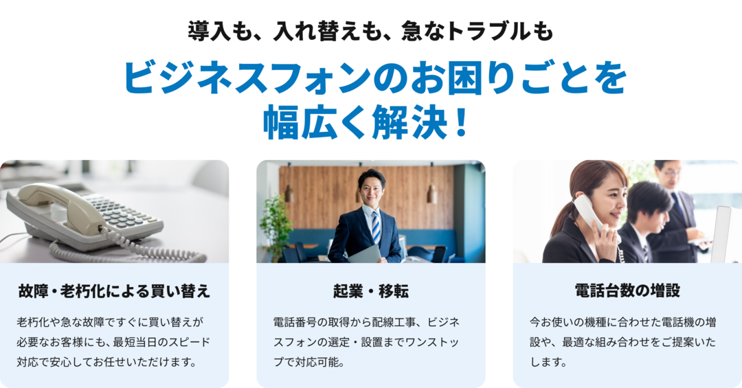 故障・老朽化よる電話機の買い替え、開業・起業準備にあたる新規導入、利用中の電話台数の増設といったビジネスフォン・ビジネスホンのお困りごとを幅広く解決いたします！