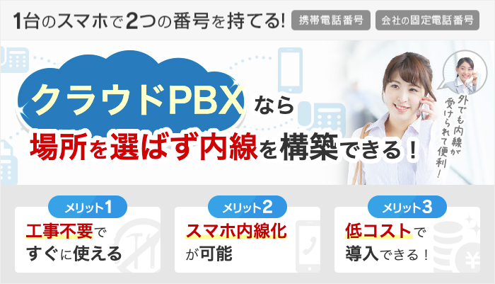 1台のスマホで2つの番号を持てる！携帯電話番号・会社の固定電話番号 クラウドPBXなら場所を選ばず内線を構築できる！ メリット1 工事不要ですぐに使える メリット2 スマホ内線化が可能 メリット3 低コストで導入できる！