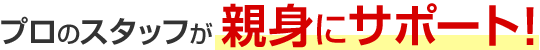プロのスタッフが親身にサポート！