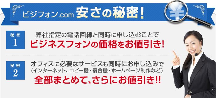 ビジフォン.com安さの秘密！ 秘密1 弊社指定の電話回線と同時に申し込むことでビジネスフォンの価格をお値引き！ メリット2 オフィスに必要なサービスも同時にお申し込みで（インターネット、コピー機・複合機・ホームページ制作など）全部まとめて、さらにお値引き！！